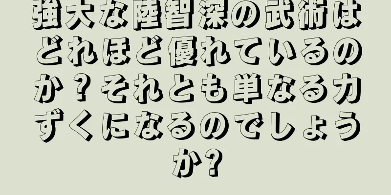 強大な陸智深の武術はどれほど優れているのか？それとも単なる力ずくになるのでしょうか?