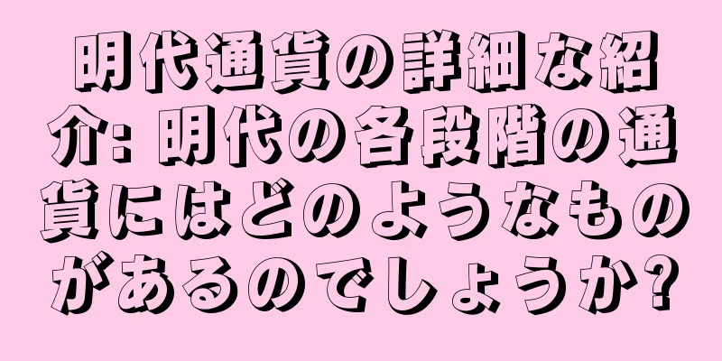 明代通貨の詳細な紹介: 明代の各段階の通貨にはどのようなものがあるのでしょうか?