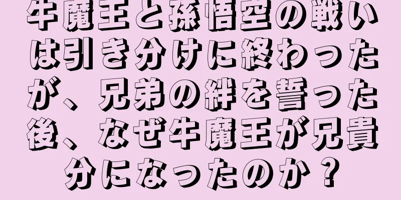 牛魔王と孫悟空の戦いは引き分けに終わったが、兄弟の絆を誓った後、なぜ牛魔王が兄貴分になったのか？