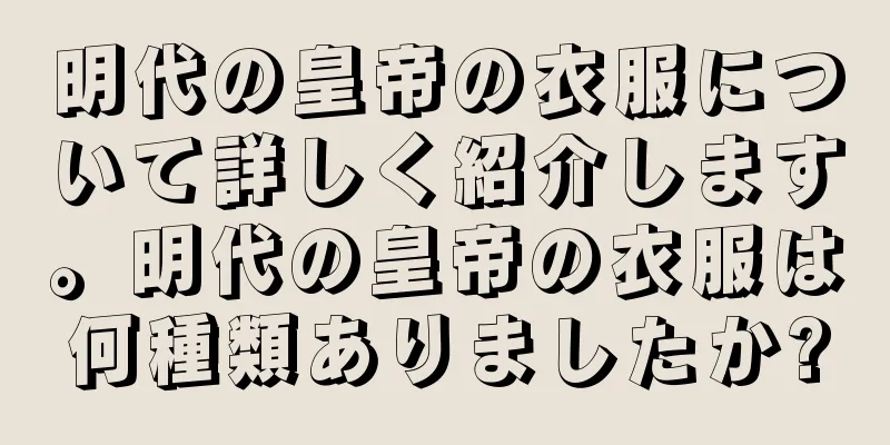 明代の皇帝の衣服について詳しく紹介します。明代の皇帝の衣服は何種類ありましたか?