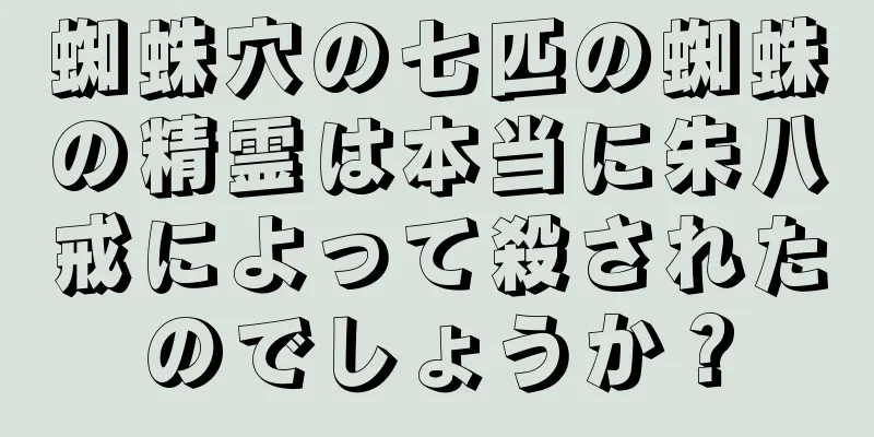 蜘蛛穴の七匹の蜘蛛の精霊は本当に朱八戒によって殺されたのでしょうか？