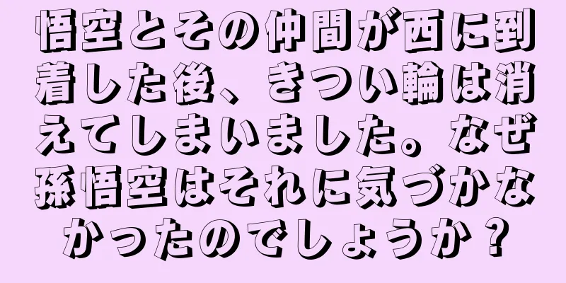 悟空とその仲間が西に到着した後、きつい輪は消えてしまいました。なぜ孫悟空はそれに気づかなかったのでしょうか？