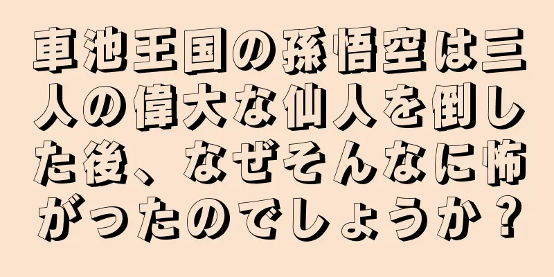 車池王国の孫悟空は三人の偉大な仙人を倒した後、なぜそんなに怖がったのでしょうか？
