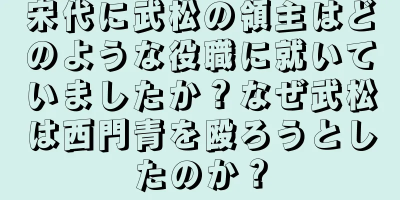 宋代に武松の領主はどのような役職に就いていましたか？なぜ武松は西門青を殴ろうとしたのか？