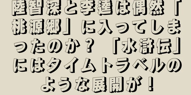 陸智深と李逵は偶然「桃源郷」に入ってしまったのか？ 「水滸伝」にはタイムトラベルのような展開が！