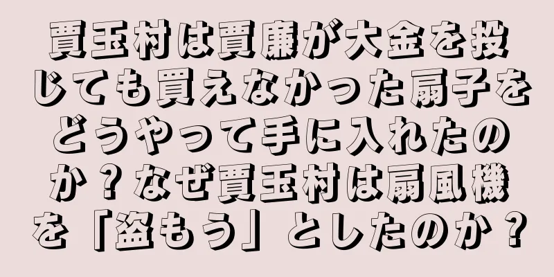 賈玉村は賈廉が大金を投じても買えなかった扇子をどうやって手に入れたのか？なぜ賈玉村は扇風機を「盗もう」としたのか？
