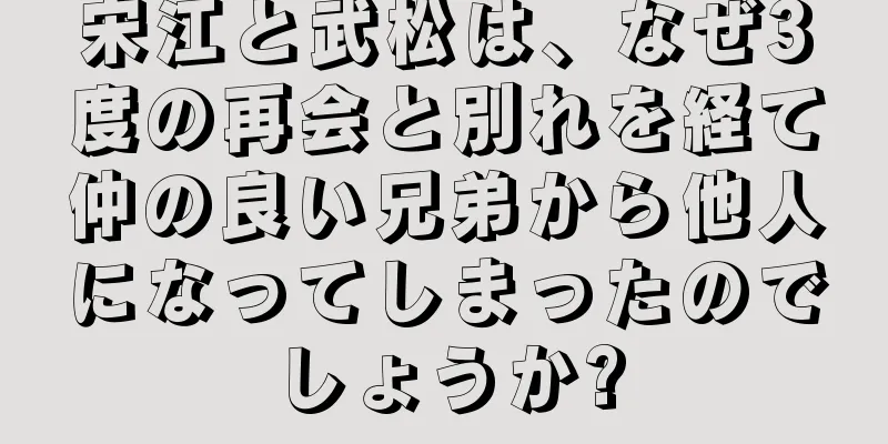 宋江と武松は、なぜ3度の再会と別れを経て仲の良い兄弟から他人になってしまったのでしょうか?