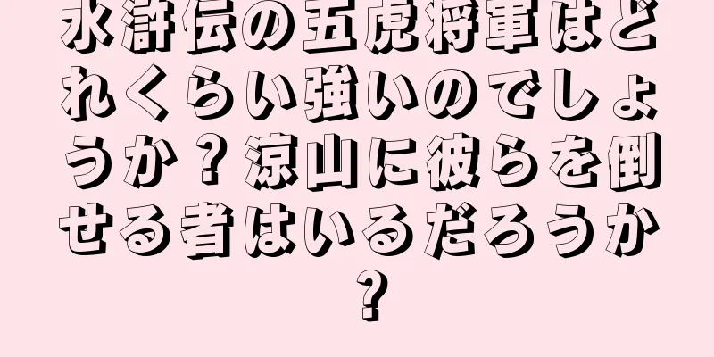 水滸伝の五虎将軍はどれくらい強いのでしょうか？涼山に彼らを倒せる者はいるだろうか？