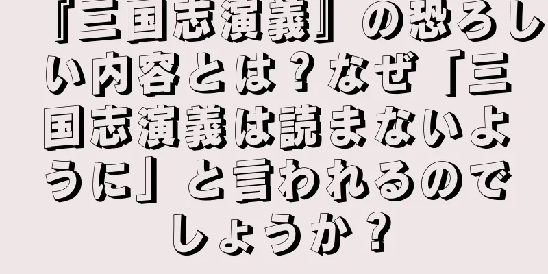 『三国志演義』の恐ろしい内容とは？なぜ「三国志演義は読まないように」と言われるのでしょうか？