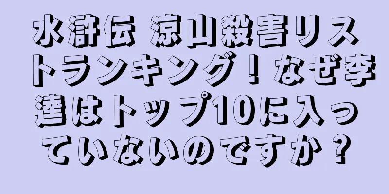 水滸伝 涼山殺害リストランキング！なぜ李逵はトップ10に入っていないのですか？
