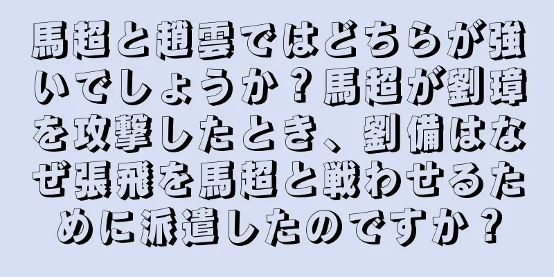 馬超と趙雲ではどちらが強いでしょうか？馬超が劉璋を攻撃したとき、劉備はなぜ張飛を馬超と戦わせるために派遣したのですか？