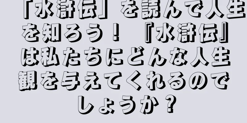 「水滸伝」を読んで人生を知ろう！ 『水滸伝』は私たちにどんな人生観を与えてくれるのでしょうか？