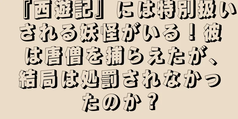 『西遊記』には特別扱いされる妖怪がいる！彼は唐僧を捕らえたが、結局は処罰されなかったのか？