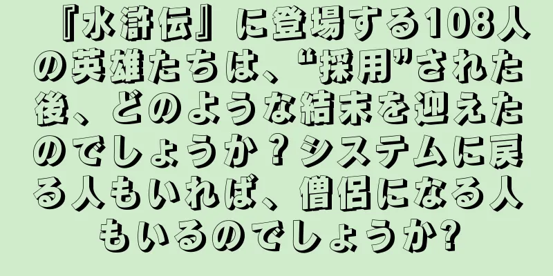 『水滸伝』に登場する108人の英雄たちは、“採用”された後、どのような結末を迎えたのでしょうか？システムに戻る人もいれば、僧侶になる人もいるのでしょうか?