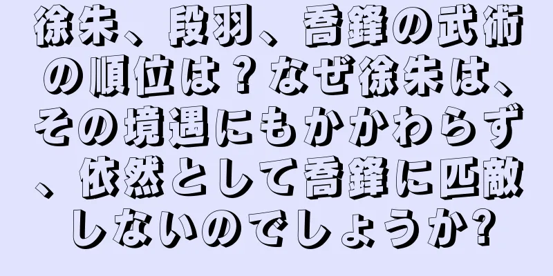 徐朱、段羽、喬鋒の武術の順位は？なぜ徐朱は、その境遇にもかかわらず、依然として喬鋒に匹敵しないのでしょうか?