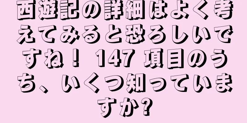 西遊記の詳細はよく考えてみると恐ろしいですね！ 147 項目のうち、いくつ知っていますか?