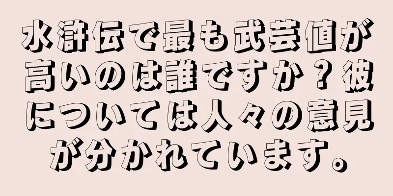 水滸伝で最も武芸値が高いのは誰ですか？彼については人々の意見が分かれています。