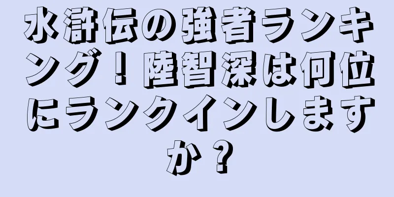 水滸伝の強者ランキング！陸智深は何位にランクインしますか？