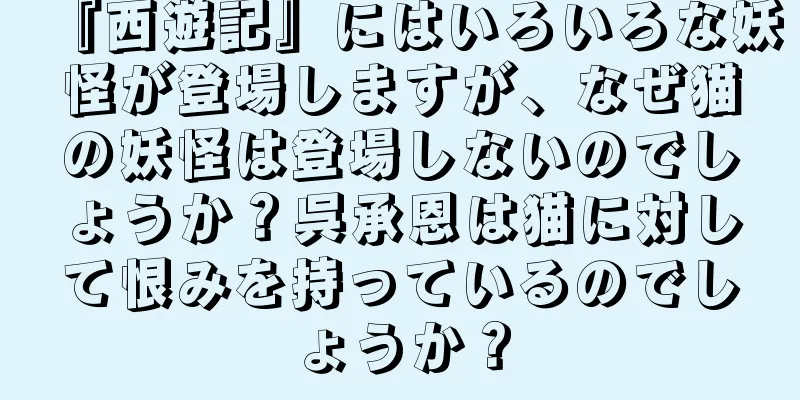 『西遊記』にはいろいろな妖怪が登場しますが、なぜ猫の妖怪は登場しないのでしょうか？呉承恩は猫に対して恨みを持っているのでしょうか？