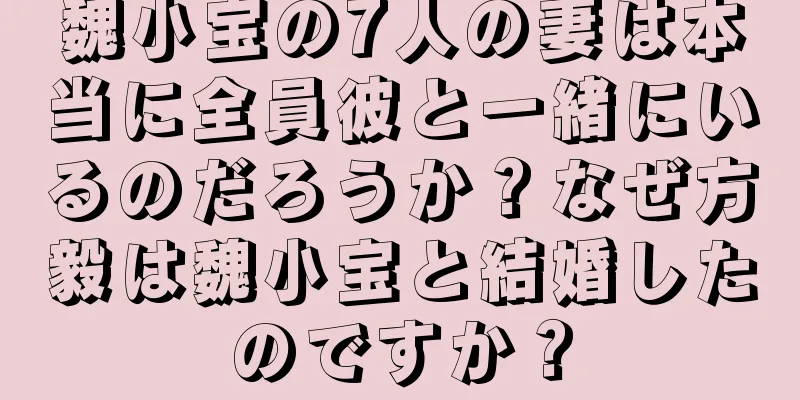 魏小宝の7人の妻は本当に全員彼と一緒にいるのだろうか？なぜ方毅は魏小宝と結婚したのですか？