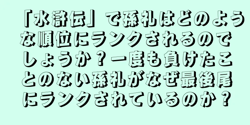 「水滸伝」で孫礼はどのような順位にランクされるのでしょうか？一度も負けたことのない孫礼がなぜ最後尾にランクされているのか？