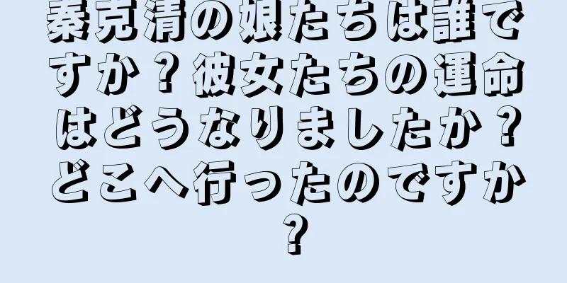 秦克清の娘たちは誰ですか？彼女たちの運命はどうなりましたか？どこへ行ったのですか？