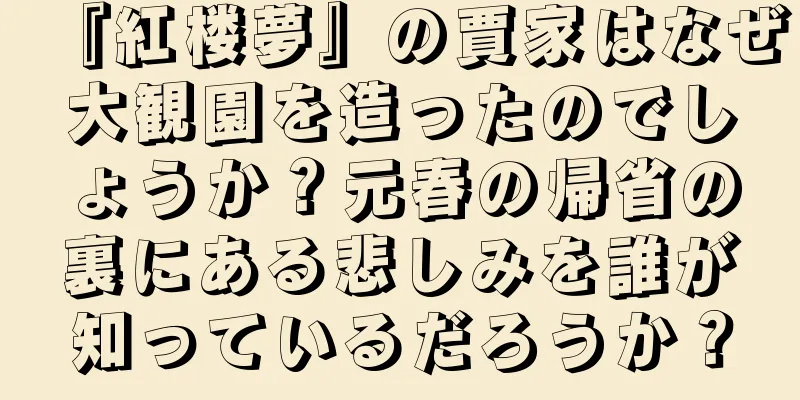 『紅楼夢』の賈家はなぜ大観園を造ったのでしょうか？元春の帰省の裏にある悲しみを誰が知っているだろうか？