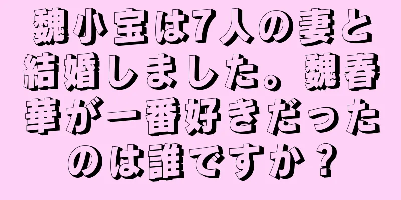 魏小宝は7人の妻と結婚しました。魏春華が一番好きだったのは誰ですか？