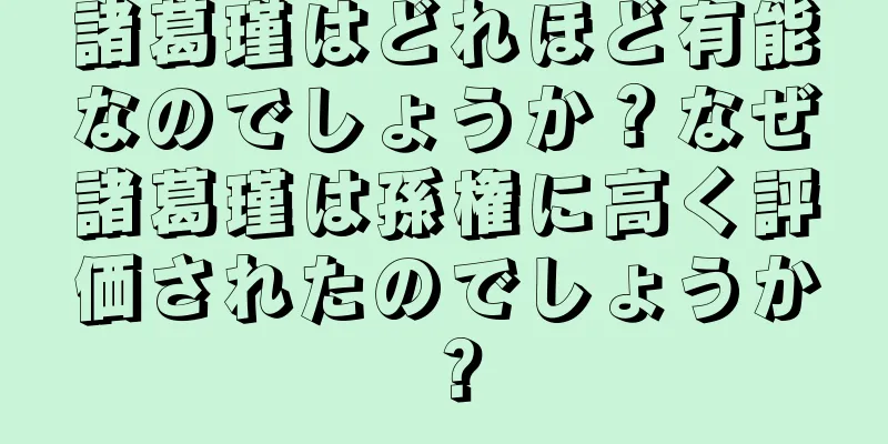 諸葛瑾はどれほど有能なのでしょうか？なぜ諸葛瑾は孫権に高く評価されたのでしょうか？