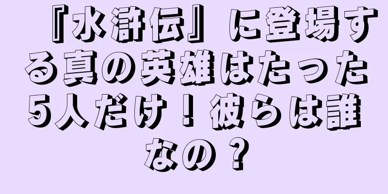 『水滸伝』に登場する真の英雄はたった5人だけ！彼らは誰なの？