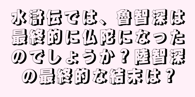 水滸伝では、魯智深は最終的に仏陀になったのでしょうか？陸智深の最終的な結末は？