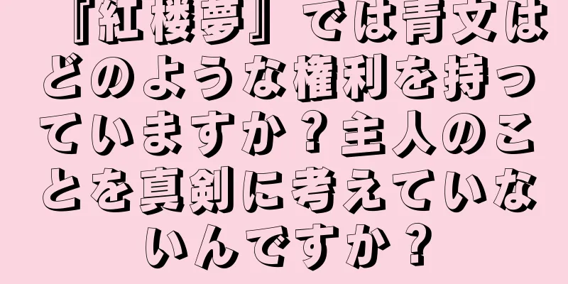 『紅楼夢』では青文はどのような権利を持っていますか？主人のことを真剣に考えていないんですか？