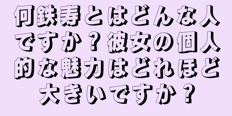 何鉄寿とはどんな人ですか？彼女の個人的な魅力はどれほど大きいですか？