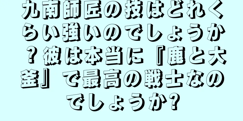 九南師匠の技はどれくらい強いのでしょうか？彼は本当に『鹿と大釜』で最高の戦士なのでしょうか?