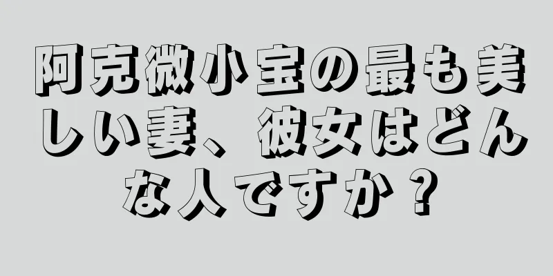 阿克微小宝の最も美しい妻、彼女はどんな人ですか？