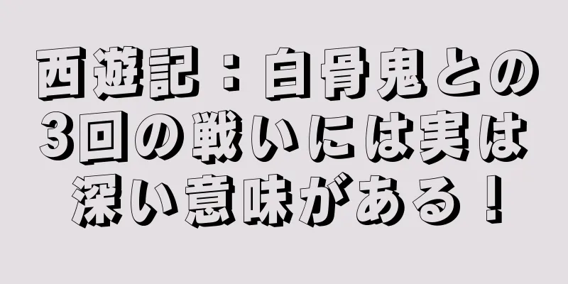 西遊記：白骨鬼との3回の戦いには実は深い意味がある！