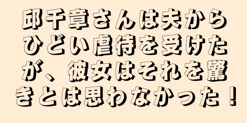 邱千章さんは夫からひどい虐待を受けたが、彼女はそれを驚きとは思わなかった！