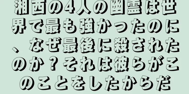 湘西の4人の幽霊は世界で最も強かったのに、なぜ最後に殺されたのか？それは彼らがこのことをしたからだ