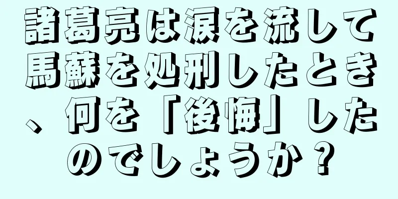 諸葛亮は涙を流して馬蘇を処刑したとき、何を「後悔」したのでしょうか？
