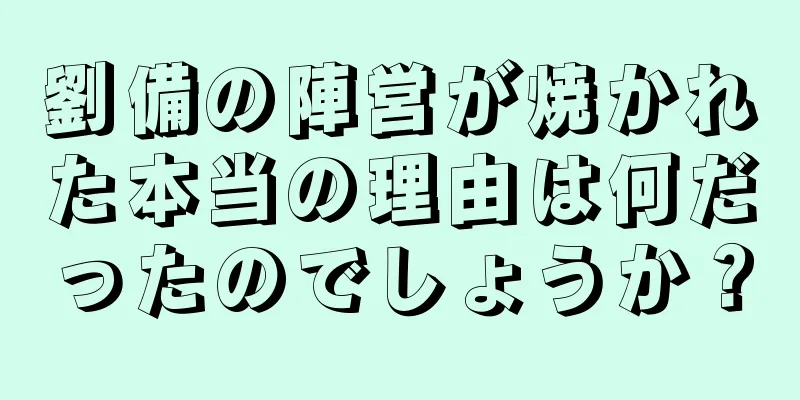 劉備の陣営が焼かれた本当の理由は何だったのでしょうか？
