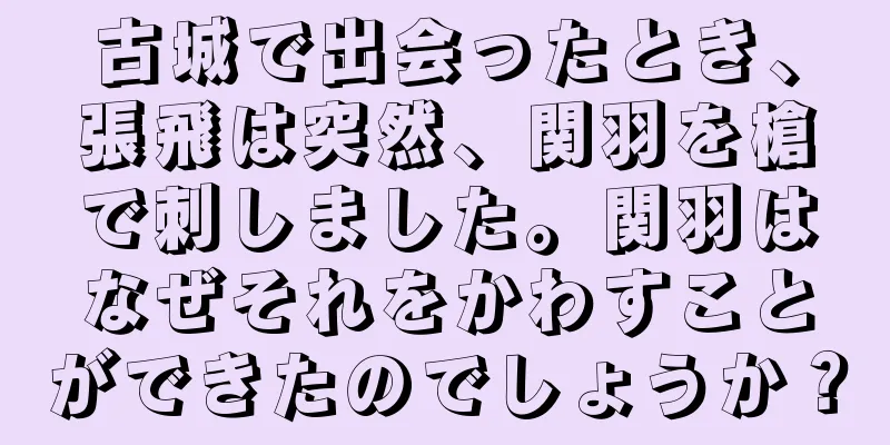 古城で出会ったとき、張飛は突然、関羽を槍で刺しました。関羽はなぜそれをかわすことができたのでしょうか？