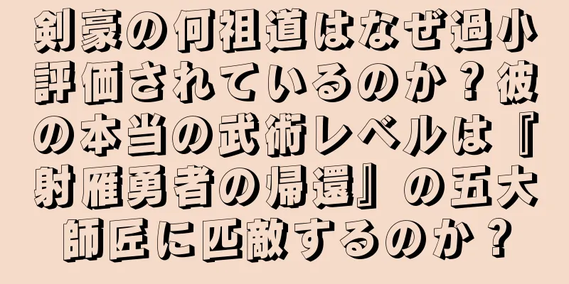 剣豪の何祖道はなぜ過小評価されているのか？彼の本当の武術レベルは『射雁勇者の帰還』の五大師匠に匹敵するのか？