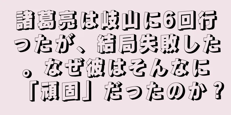 諸葛亮は岐山に6回行ったが、結局失敗した。なぜ彼はそんなに「頑固」だったのか？