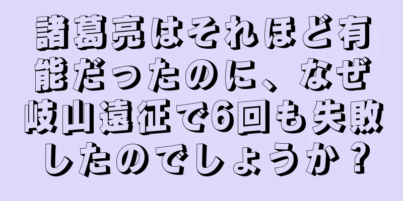 諸葛亮はそれほど有能だったのに、なぜ岐山遠征で6回も失敗したのでしょうか？