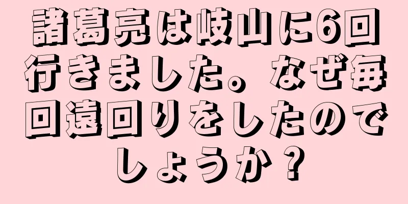 諸葛亮は岐山に6回行きました。なぜ毎回遠回りをしたのでしょうか？