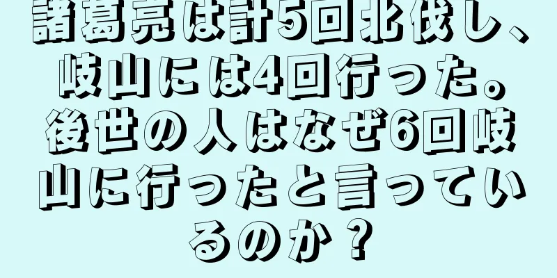 諸葛亮は計5回北伐し、岐山には4回行った。後世の人はなぜ6回岐山に行ったと言っているのか？