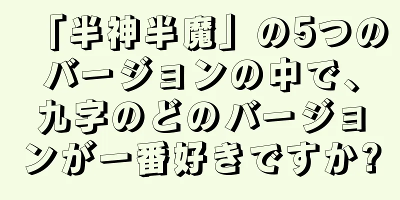 「半神半魔」の5つのバージョンの中で、九字のどのバージョンが一番好きですか?