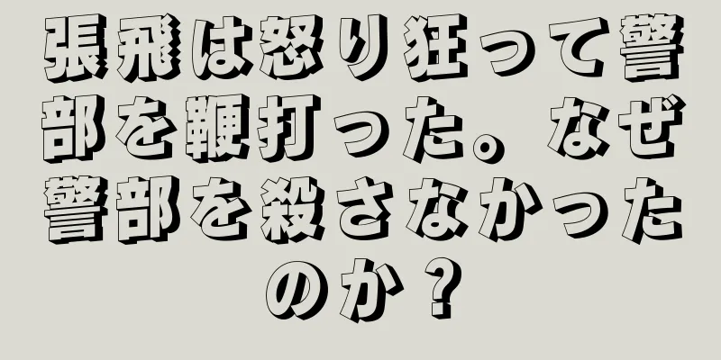張飛は怒り狂って警部を鞭打った。なぜ警部を殺さなかったのか？