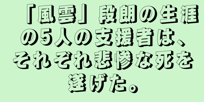 「風雲」段朗の生涯の5人の支援者は、それぞれ悲惨な死を遂げた。