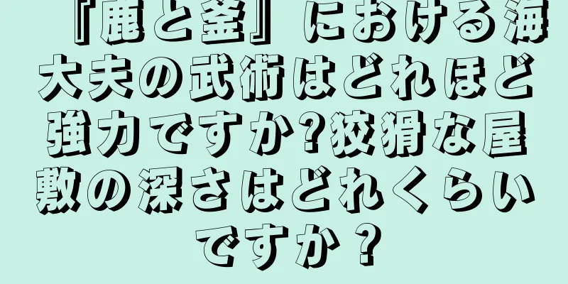 『鹿と釜』における海大夫の武術はどれほど強力ですか?狡猾な屋敷の深さはどれくらいですか？